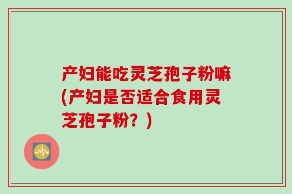 产妇能吃灵芝孢子粉嘛(产妇是否适合食用灵芝孢子粉？)