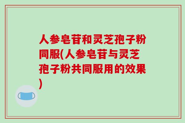 人参皂苷和灵芝孢子粉同服(人参皂苷与灵芝孢子粉共同服用的效果)