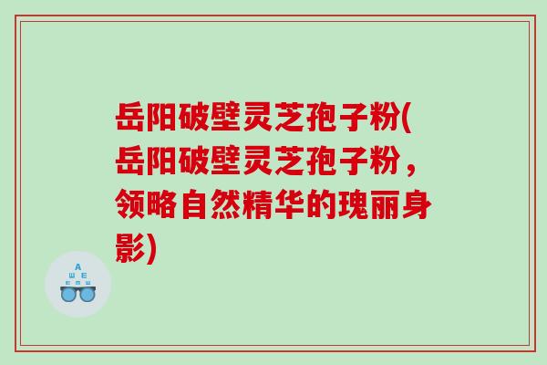 岳阳破壁灵芝孢子粉(岳阳破壁灵芝孢子粉，领略自然精华的瑰丽身影)