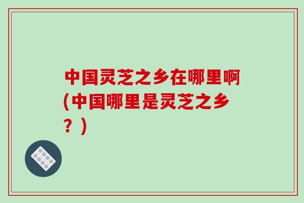 中国灵芝之乡在哪里啊(中国哪里是灵芝之乡？)