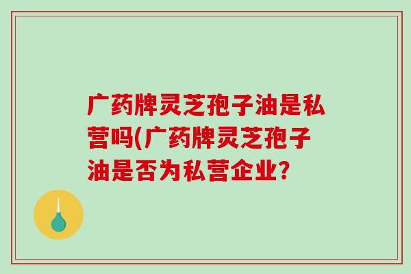 广药牌灵芝孢子油是私营吗(广药牌灵芝孢子油是否为私营企业？