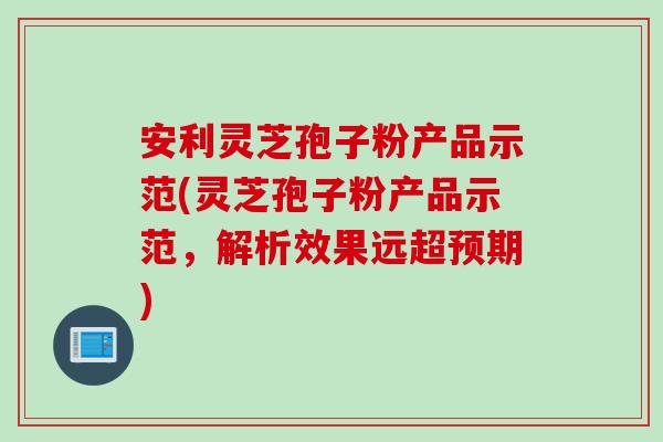安利灵芝孢子粉产品示范(灵芝孢子粉产品示范，解析效果远超预期)