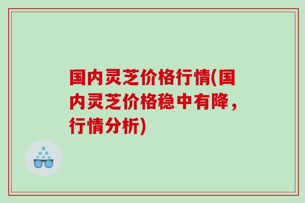 国内灵芝价格行情(国内灵芝价格稳中有降，行情分析)