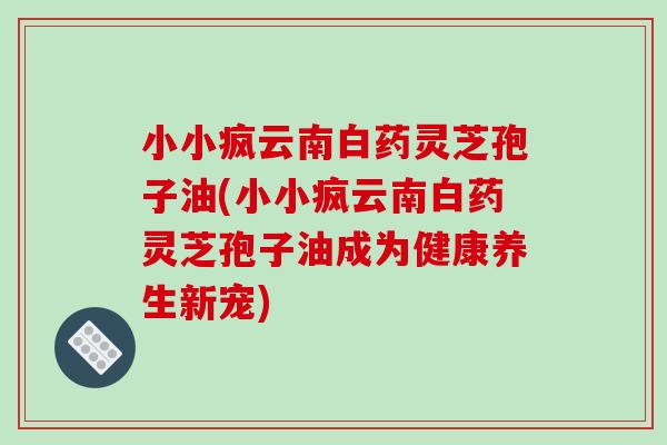小小疯云南白药灵芝孢子油(小小疯云南白药灵芝孢子油成为健康养生新宠)
