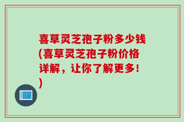 喜草灵芝孢子粉多少钱(喜草灵芝孢子粉价格详解，让你了解更多！)
