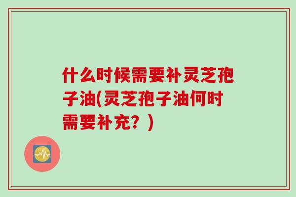 什么时候需要补灵芝孢子油(灵芝孢子油何时需要补充？)