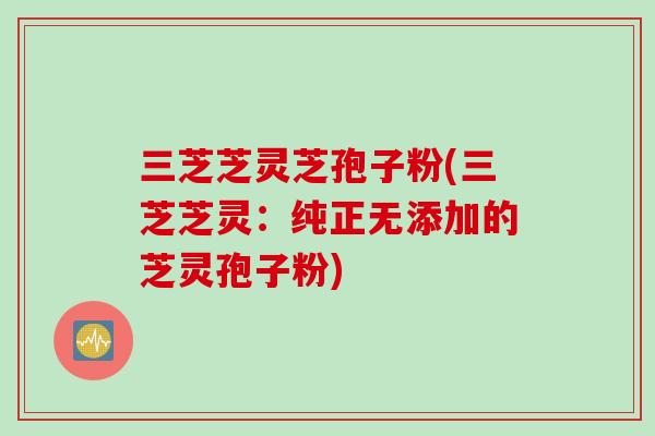 三芝芝灵芝孢子粉(三芝芝灵：纯正无添加的芝灵孢子粉)