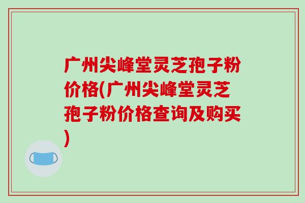 广州尖峰堂灵芝孢子粉价格(广州尖峰堂灵芝孢子粉价格查询及购买)