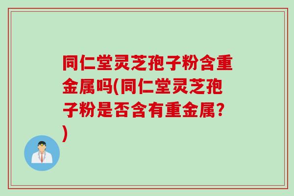 同仁堂灵芝孢子粉含重金属吗(同仁堂灵芝孢子粉是否含有重金属？)