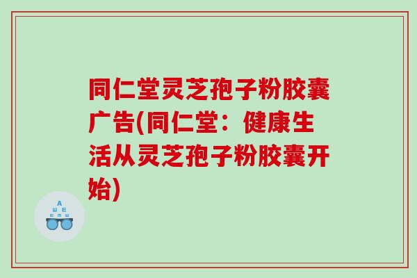 同仁堂灵芝孢子粉胶囊广告(同仁堂：健康生活从灵芝孢子粉胶囊开始)