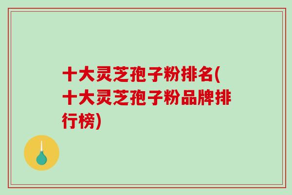 十大灵芝孢子粉排名(十大灵芝孢子粉品牌排行榜)