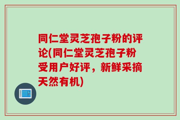 同仁堂灵芝孢子粉的评论(同仁堂灵芝孢子粉受用户好评，新鲜采摘天然有机)
