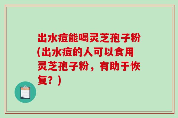 出水痘能喝灵芝孢子粉(出水痘的人可以食用灵芝孢子粉，有助于恢复？)