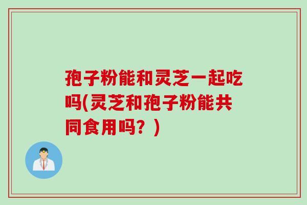 孢子粉能和灵芝一起吃吗(灵芝和孢子粉能共同食用吗？)