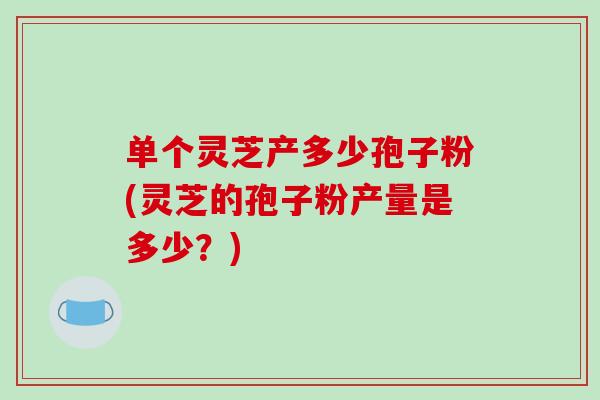 单个灵芝产多少孢子粉(灵芝的孢子粉产量是多少？)