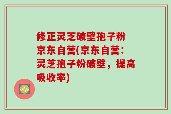 修正灵芝破壁孢子粉 京东自营(京东自营：灵芝孢子粉破壁，提高吸收率)