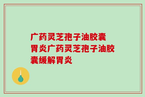 广药灵芝孢子油胶囊 胃炎广药灵芝孢子油胶囊缓解胃炎