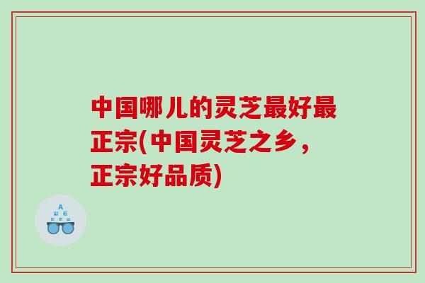 中国哪儿的灵芝最好最正宗(中国灵芝之乡，正宗好品质)