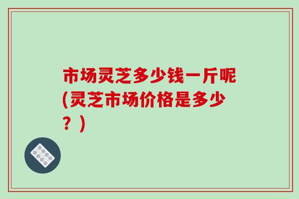 市场灵芝多少钱一斤呢(灵芝市场价格是多少？)