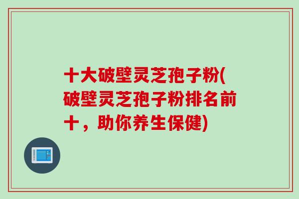 十大破壁灵芝孢子粉(破壁灵芝孢子粉排名前十，助你养生保健)
