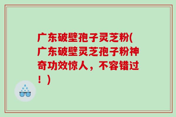 广东破壁孢子灵芝粉(广东破壁灵芝孢子粉神奇功效惊人，不容错过！)