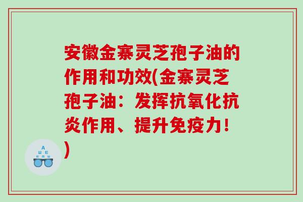 安徽金寨灵芝孢子油的作用和功效(金寨灵芝孢子油：发挥抗氧化抗炎作用、提升免疫力！)