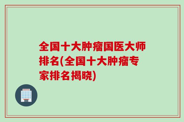 全国十大肿瘤国医大师排名(全国十大肿瘤专家排名揭晓)