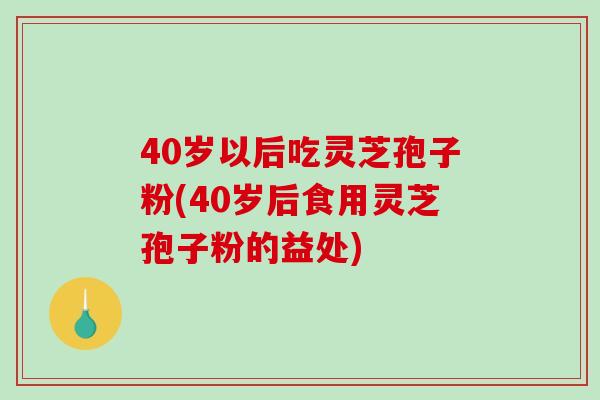 40岁以后吃灵芝孢子粉(40岁后食用灵芝孢子粉的益处)