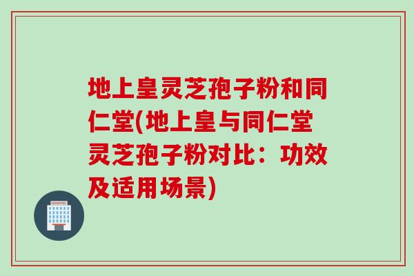 地上皇灵芝孢子粉和同仁堂(地上皇与同仁堂灵芝孢子粉对比：功效及适用场景)