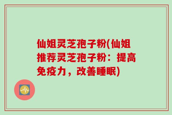仙姐灵芝孢子粉(仙姐推荐灵芝孢子粉：提高免疫力，改善睡眠)