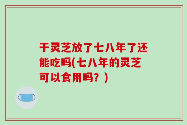 干灵芝放了七八年了还能吃吗(七八年的灵芝可以食用吗？)