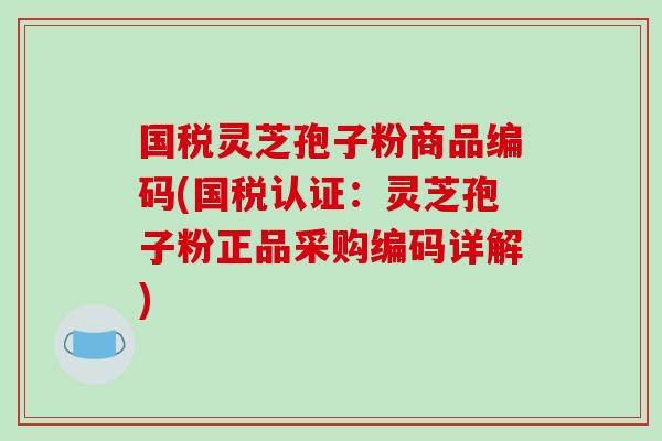 国税灵芝孢子粉商品编码(国税认证：灵芝孢子粉正品采购编码详解)