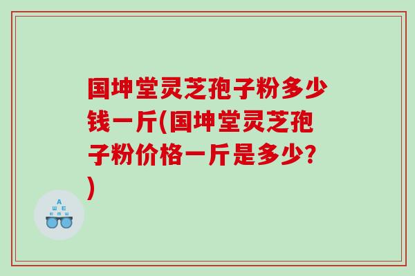 国坤堂灵芝孢子粉多少钱一斤(国坤堂灵芝孢子粉价格一斤是多少?) 国坤堂灵芝孢子粉多少钱一斤(国坤堂灵芝孢子粉价格一斤是多少?)