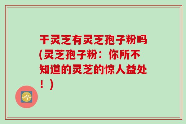 干灵芝有灵芝孢子粉吗(灵芝孢子粉：你所不知道的灵芝的惊人益处！)