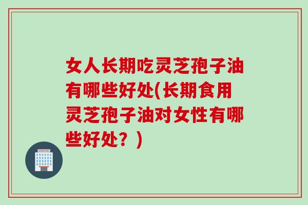 女人长期吃灵芝孢子油有哪些好处(长期食用灵芝孢子油对女性有哪些好处？)