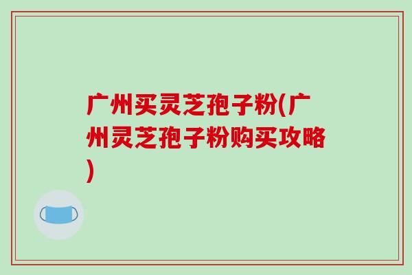广州买灵芝孢子粉(广州灵芝孢子粉购买攻略)