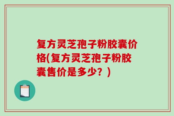 复方灵芝孢子粉胶囊价格(复方灵芝孢子粉胶囊售价是多少？)