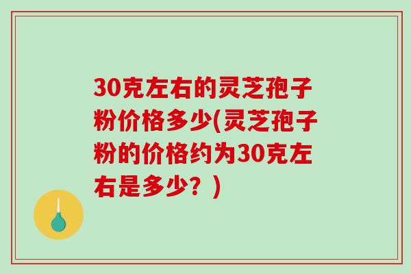 30克左右的灵芝孢子粉价格多少(灵芝孢子粉的价格约为30克左右是多少？)