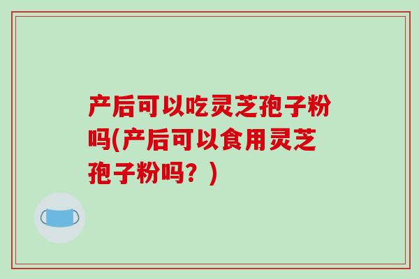 产后可以吃灵芝孢子粉吗(产后可以食用灵芝孢子粉吗？)