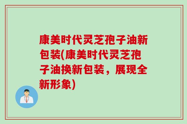 康美时代灵芝孢子油新包装(康美时代灵芝孢子油换新包装，展现全新形象)