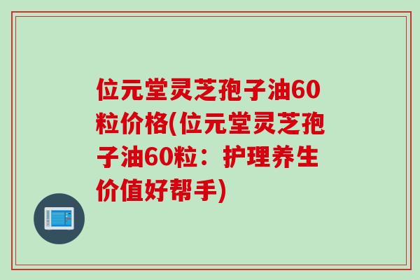 位元堂灵芝孢子油60粒价格(位元堂灵芝孢子油60粒：护理养生价值好帮手)