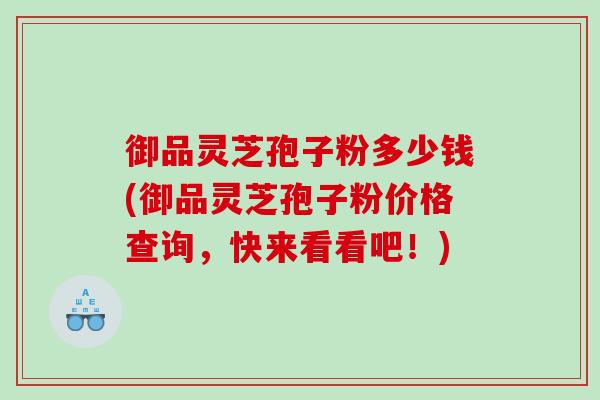 御品灵芝孢子粉多少钱(御品灵芝孢子粉价格查询，快来看看吧！)
