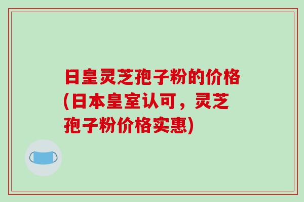 日皇灵芝孢子粉的价格(日本皇室认可,灵芝孢子粉价格实惠) 日皇灵芝孢子粉的价格(日本皇室认可,灵芝孢子粉价格实惠)