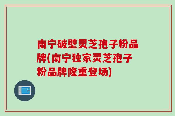 南宁破壁灵芝孢子粉品牌(南宁独家灵芝孢子粉品牌隆重登场)
