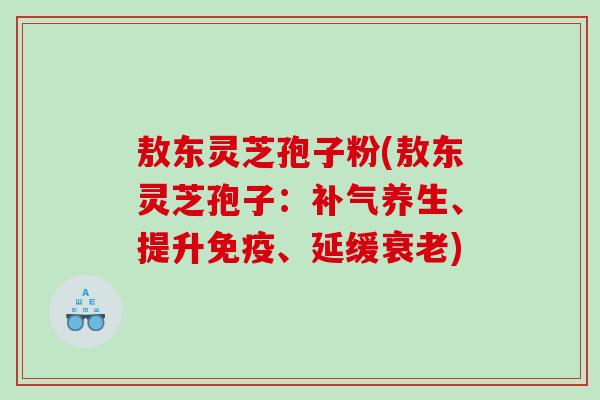 敖东灵芝孢子粉(敖东灵芝孢子：补气养生、提升免疫、延缓衰老)