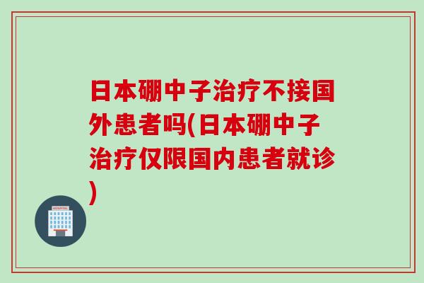 日本硼中子治疗不接国外患者吗(日本硼中子治疗仅限国内患者就诊)