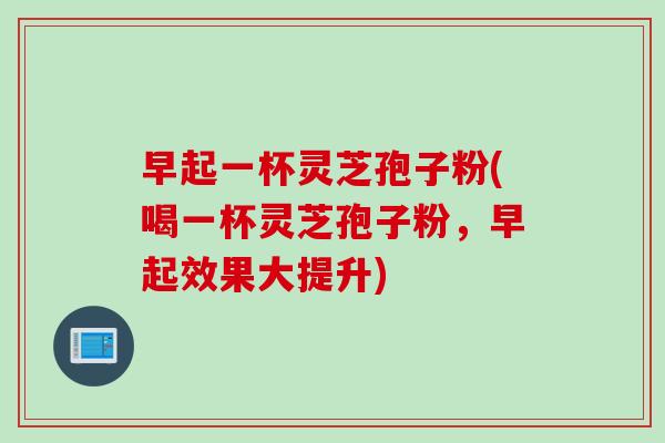早起一杯灵芝孢子粉(喝一杯灵芝孢子粉，早起效果大提升)