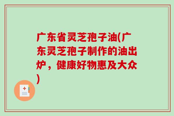 广东省灵芝孢子油(广东灵芝孢子制作的油出炉，健康好物惠及大众)