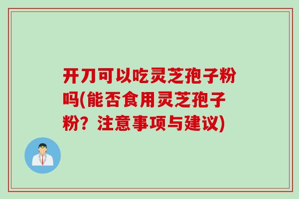 开刀可以吃灵芝孢子粉吗(能否食用灵芝孢子粉？注意事项与建议)