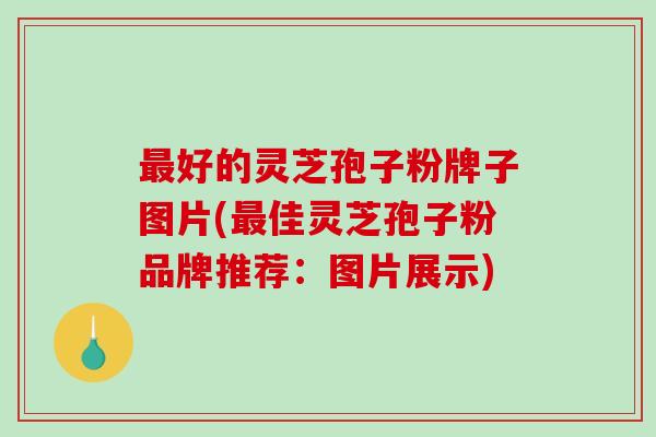 最好的灵芝孢子粉牌子图片(最佳灵芝孢子粉品牌推荐：图片展示)